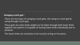 Swinging crutch gait :
There are two types of swinging crutch gaits, the swing to crutch gait &
swing through crutch gait.
These gaits are when body weight can be taken through both lower limbs
together but patient is incapable of moving lower limbs individually due to
paralysis.
The lower limbs are moved by trunk muscles acting on the pelvis.
 