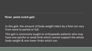 Three point crutch gait:
In this gait, the amount of body weight taken by a foot can vary
from none to partial or full.
This gait is commonly taught to orthopaedic patients who may
have one painful or weak limb which cannot support the whole
body weight & one lower limbs which can.
 