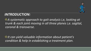 INTRODUCTION:
A systematic approach to gait analysis i,e, looking at
trunk & each joint moving in all three planes i,e. sagital,
coronal & transverse.
It can yield valuable information about patient's
condition & help in establishing a treatment plan.
 