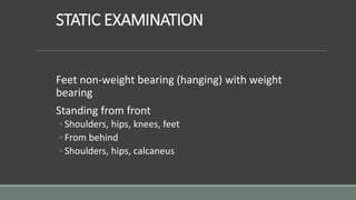 STATIC EXAMINATION
Feet non-weight bearing (hanging) with weight
bearing
Standing from front
◦ Shoulders, hips, knees, feet
◦ From behind
◦ Shoulders, hips, calcaneus
 