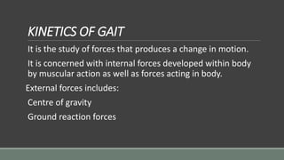 KINETICS OF GAIT
It is the study of forces that produces a change in motion.
It is concerned with internal forces developed within body
by muscular action as well as forces acting in body.
External forces includes:
Centre of gravity
Ground reaction forces
 