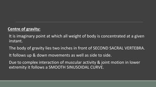 Centre of gravity:
It is imaginary point at which all weight of body is concentrated at a given
instant.
The body of gravity lies two inches in front of SECOND SACRAL VERTEBRA.
It follows up & down movements as well as side to side.
Due to complex interaction of muscular activity & joint motion in lower
extremity it follows a SMOOTH SINUSOIDAL CURVE.
 