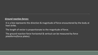 Ground reaction forces:
It is a line represents the direction & magnitude of force encountered by the body at
heel strike.
The length of vector is proportionate to the magnitude of force.
The ground reaction force horizontal & vertical can be measured by force
plateforms(force plates).
 