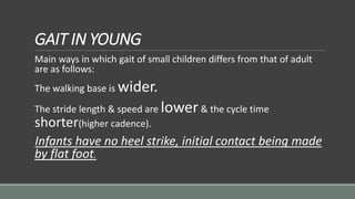 GAIT IN YOUNG
Main ways in which gait of small children differs from that of adult
are as follows:
The walking base is wider.
The stride length & speed are lower& the cycle time
shorter(higher cadence).
Infants have no heel strike, initial contact being made
by flat foot.
 
