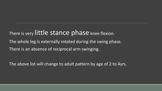 There is very little stance phaseknee flexion.
The whole leg is externally rotated during the swing phase.
There is an absence of reciprocal arm swinging.
The above list will change to adult pattern by age of 2 to 4yrs.
 