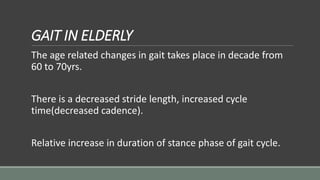 GAIT IN ELDERLY
The age related changes in gait takes place in decade from
60 to 70yrs.
There is a decreased stride length, increased cycle
time(decreased cadence).
Relative increase in duration of stance phase of gait cycle.
 