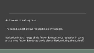 An increase in walking base.
The speed almost always reduced in elderly people.
Reduction in total range of hip flexion & extension,a reduction in swing
phase knee flexion & reduced ankle plantar flexion during the push off.
 
