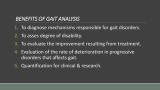 BENEFITS OF GAIT ANALYSIS
1. To diagnose mechanisms responsible for gait disorders.
2. To asses degree of disability.
3. To evaluate the improvement resulting from treatment.
4. Evaluation of the rate of deterioration in progressive
disorders that affects gait.
5. Quantification for clinical & research.
 