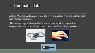 3. kinematic data:
Active Marker Systems are similar to the passive marker system but
use "active“ markers.
The advantage is that individual markers work at predefined
frequencies and therefore, have their own "identity". markers.
 