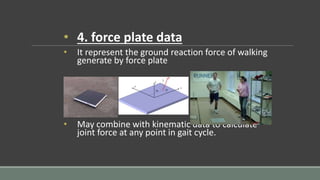 • 4. force plate data
• It represent the ground reaction force of walking
generate by force plate
• May combine with kinematic data to calculate
joint force at any point in gait cycle.
 