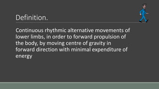 Definition.
Continuous rhythmic alternative movements of
lower limbs, in order to forward propulsion of
the body, by moving centre of gravity in
forward direction with minimal expenditure of
energy
 