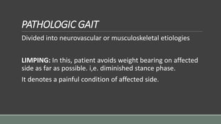 PATHOLOGIC GAIT
Divided into neurovascular or musculoskeletal etiologies
LIMPING: In this, patient avoids weight bearing on affected
side as far as possible. i,e. diminished stance phase.
It denotes a painful condition of affected side.
 