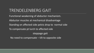 TRENDELENBERG GAIT
Functional weakening of abductor mechanism.
Abductor muscles at mechanical disadvantage
Standing on affected side pelvis drop to normal side
To compensate pt lurch to affected side
steppage gait
No need to compensate – tilt to opposite side
 