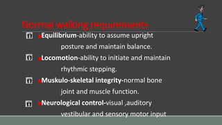 Normal walking requirements
Equilibrium-ability to assume upright
posture and maintain balance.
Locomotion-ability to initiate and maintain
rhythmic stepping.
Muskulo-skeletal integrity-normal bone
joint and muscle function.
Neurological control-visual ,auditory
vestibular and sensory motor input
 