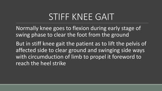 STIFF KNEE GAIT
Normally knee goes to flexion during early stage of
swing phase to clear the foot from the ground
But in stiff knee gait the patient as to lift the pelvis of
affected side to clear ground and swinging side ways
with circumduction of limb to propel it foreword to
reach the heel strike
 