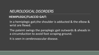 NEUROLOGICAL DISORDERS
HEMIPLEGIC/FLACCID GAIT:
In a hemiplegic gait,the shoulder is adducted & the elbow &
wrist are flexed.
The pateint swings the paraplegic gait outwards & aheads in
a circumduction to avoid foot scraping ground.
It is seen in cerebrovascular disease.
 