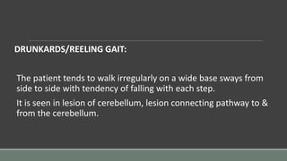 DRUNKARDS/REELING GAIT:
The patient tends to walk irregularly on a wide base sways from
side to side with tendency of falling with each step.
It is seen in lesion of cerebellum, lesion connecting pathway to &
from the cerebellum.
 