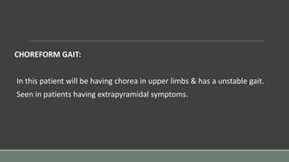 CHOREFORM GAIT:
In this patient will be having chorea in upper limbs & has a unstable gait.
Seen in patients having extrapyramidal symptoms.
 
