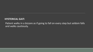 HYSTERICAL GAIT:
Patient walks in a bizzare as if going to fall on every step but seldom falls
and walks cautiously.
 