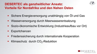 DESERTEC als ganzheitlicher Ansatz:
Vorteile für Nordafrika und den Nahen Osten

  Sichere Energieversorgung unabhängig von Öl und Gas
  Wasserversorgung durch Meerwasserentsalzung
  Sozio-ökonomische Entwicklung (Industrieaufbau vor Ort)
  Exportchancen
  Friedenssicherung durch internationale Kooperation
  Klimaschutz durch CO2-Reduktion
 