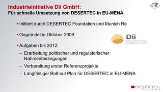 Industrieinitiative Dii GmbH:
Für schnelle Umsetzung von DESERTEC in EU-MENA

    Initiiert durch DESERTEC Foundation und Munich Re

    Gegründet in Oktober 2009

    Aufgaben bis 2012:
    – Erarbeitung politischer und regulatorischer
      Rahmenbedingungen
    – Vorbereitung erster Referenzprojekte
    – Langfristiger Roll-out Plan für DESERTEC in EU-MENA
 