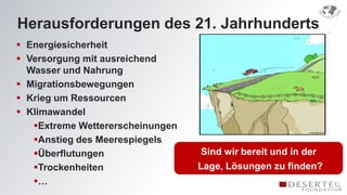 Herausforderungen des 21. Jahrhunderts
 Energiesicherheit
 Versorgung mit ausreichend
  Wasser und Nahrung
 Migrationsbewegungen
 Krieg um Ressourcen
 Klimawandel
   Extreme Wettererscheinungen
   Anstieg des Meerespiegels
   Überflutungen                  Sind wir bereit und in der
   Trockenheiten                 Lage, Lösungen zu finden?
   …
 
