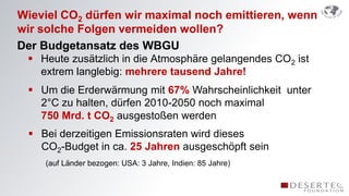 Wieviel CO2 dürfen wir maximal noch emittieren, wenn
wir solche Folgen vermeiden wollen?
Der Budgetansatz des WBGU
  Heute zusätzlich in die Atmosphäre gelangendes CO2 ist
   extrem langlebig: mehrere tausend Jahre!
  Um die Erderwärmung mit 67% Wahrscheinlichkeit unter
   2°C zu halten, dürfen 2010-2050 noch maximal
   750 Mrd. t CO2 ausgestoßen werden
  Bei derzeitigen Emissionsraten wird dieses
   CO2-Budget in ca. 25 Jahren ausgeschöpft sein
    (auf Länder bezogen: USA: 3 Jahre, Indien: 85 Jahre)
 