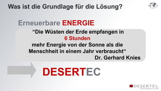 Was ist die Grundlage für die Lösung?

   Erneuerbare ENERGIE
       “Die Wüsten der Erde empfangen in
                   6 Stunden
       mehr Energie von der Sonne als die
      Menschheit in einem Jahr verbraucht“
                              Dr. Gerhard Knies

           DESERTEC
 