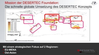 Mission der DESERTEC Foundation:
 Die schnelle globale Umsetzung des DESERTEC Konzepts

                                     EUMENA




Mit einem strategischen Fokus auf 2 Regionen:
 EU-MENA
 Ost-Asien
 