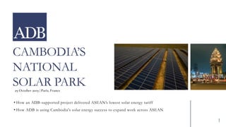 CAMBODIA’S
NATIONAL
SOLAR PARK
• How an ADB-supported project delivered ASEAN’s lowest solar energy tariff
• How ADB is using Cambodia's solar energy success to expand work across ASEAN
29 October 2019 | Paris, France
1
 