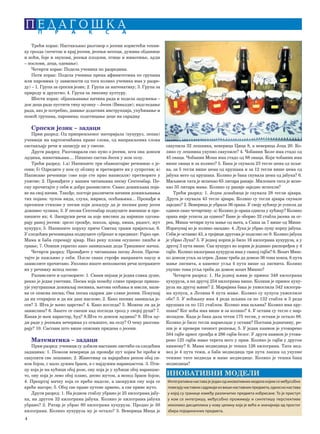 4
P E D A G O [ K AP R A K S A
Трећи корак: Настављамо разговор о јесени користећи техни-
ку грозда (почетак и крај јесени, јесењи месеци, дужина обданице
и ноћи, боје и звукови, јесењи плодови, птице и животиње, људи
– послови, деца, одевање).
Четврти корак: Подела ученика по разредима.
Пети корак: Подела ученика према афинитетима по групама
или паровима (у зависности од тога колико ученика има у разре-
ду) – 1. Група за српски језик; 2. Група за математику; 3. Група за
природу и друштво; 4. Група за ликовну културу.
Шести корак: објашњавање начина рада и подела задужења –
док деца раде пустити тиху музику – Јесен (Вивалди); надгледање
рада, ако је потребно, давање додатних инструкција, упућивање и
помоћ групама, паровима; подстицање деце на сарадњу
Српски језик – задаци
Први разред: Од припремљеног материјала (кукуруз, лепак)
ученици на картончићима праве слова, од направљених слова
састављају речи и записују их у свеске.
Други разред: Разговарали смо пуно о јесени, шта она доноси
људима, животињама.... Пишемо састав Јесен у мом селу.
Трећи разред: 1.а) Напишите три обавештајне реченице о је-
сени; б) Одредите у ком су облику и претворите их у супротни; в)
Написане реченице (оне које сте прво написали) претворите у
упитне; 2. Пронађите у вашим читанкама песму Септембар. Пе-
сму прочитајте у себи и добро размислите. Свако доживљава поја-
ве на свој начин. Такође, постоје различити начини доживљавања
тих појава: чулом вида, слуха, мириса, осећањима... Пронађи и
препиши стихове у песми који доказују да је песник рану јесен
доживео чулима; 3. У песми Септембар подвуците именице и пре-
пишите их; 4. Заокружи речи за које мислиш да највише одгова-
рају раној јесени: зрело грожђе, школа, ајвар, киша, радост, жут
кукуруз; 5. Напишите поруку приче Свитац тражи пријатеља; 6.
У следећим реченицама подвуците субјекат и предикат: Рајко оре.
Мама и баба спремају ајвар. Низ реку плови осушено лишће и
грање; 7. Опиши укратко како замишљаш деда Тришиног мачка.
Четврти разред: Пронађите у читанкама песму Јесен. Прочи-
тајте је пажљиво у себи. После сваке строфе направите паузу и
замислите прочитано. Уколико имате непознатих речи потражите
их у речнику испод песме.
Размислите и одговорите: 1. Сваки пејзаж је једна слика душе,
рекао је један уметник. Песма која помоћу слике природе приказ-
ује унутрашњи доживљај песника, његова осећања и мисли, нази-
ва се описна песма; Ова песма садржи две слике јесени. Покушај
да их откријеш и да им даш наслове; 2. Како песник замишља је-
сен? 3. Шта је њено царство? 4. Како изгледа? 5. Можеш ли да је
замислиш? 6. Зашто се смеши кад погледа грозд у својој руци? 7.
Какав је њен карактер, ћуд? 8.Шта то доноси људима? 9. Шта љу-
ди раде у јесењим вечерима уз огњиште, на селу? О чему разгова-
рају? 10. Састави што више описних придева о јесени.
Математика – задаци
Први разред: ученици су добили наставне листиће са следећим
задацима: 1. Помози веверици да пронађе пут којим ће проћи и
сакупити све лешнике; 2. Животињу са најкраћим репом обој си-
вом бојом, с мало дужим браон, а с најдужим наранџастом. 3. Пти-
цу која је на кућици обој розе, ону која је у кућици обој наранџас-
то, ону која је лево обој плаво, десно жутом, а испод браон бојом;
4. Прецртај мачку која се креће надоле, а заокружи ону која се
креће нагоре; 5. Обој све праве путеве црвено, а све криве жуто.
Други разред: 1. На једном стаблу убрано је 25 килограма јабу-
ка, на другом 32 килограма јабука. Колико је килограма јабука
убрано? 2. Ратар је убрао 80 килограма кукуруза. Продао је 50
килограма. Колико кукуруза му је остало? 3. Веверица Мица је
сакупила 32 лешника, веверица Цица 8, а веверица Јоца 20. Ко-
лико су лешника укупно сакупиле? 4. Чобанин Ђоле има стадо од
45 оваца. Чобанин Мома има стадо од 88 оваца. Који чобанин има
више оваца и за колико? 5. Бака је скувала 23 тегле џема од шљи-
ва, за 5 тегли више џема од крушака и за 12 тегли више џема од
јабука него од крушака. Колико је бака скувала џема од јабука? 6.
Миљанов тата је испекао 65 литара ракије. Милошев тата је испе-
као 35 литара мање. Колико су ракије заједно испекли?
Трећи разред: 1. Једна домаћица је скувала 28 тегли ајвара.
Друга је скувала 43 тегле ајвара. Колико су тегли ајвара скувале
заједно? 2. Веверица је убрала 36 ораха. У своју кућицу је успела да
однесе само четвртину. а) Колико је ораха однела у кућицу? Колико
ораха није успела да однесе? Бане је оборио 32 стабла јасена за ог-
рев, Миша четири пута мање од њега, а Саша за 7 више од Мише.
Израчунај ко је колико засадио. 4. Лука је убрао пуну корпу јабука.
Себи је оставио 43, а тројици другова је поделио по 9. Колико јабука
је убрао Лука? 5. У једној корпи је било 16 килограма кукуруза, а у
другој 3 пута више. Сав кукуруз из корпи је једнако распоређен у 4
гајбе. Колико килограма кукуруза има у свакој гајби? 6. Возач Миш-
ко довози угаљ за огрев. Данас треба да довезе 36 тона кокса, 6 пута
мање лигнита, а каменог угља 4 пута више од лигнита. Колико
укупно тона угља треба да довезе возач Мишко?
Четврти разред: 1. На једној њиви је принос 348 килограма
кукуруза, а на другој 254 килограма више. Колики је принос куку-
руза на другој њиви? 2. Маријина бака је укиселила 342 килогра-
ма купуса, а Лелина 6 пута мање. Колико су купуса укиселиле
обе? 3. У воћњаку има 4 реда шљива са по 132 стабла и 3 реда
крушака са по 121 стаблом. Колико има шљива? Колико има кру-
шака? Ког воћа има више и за колико? 4. У остави су тегле с мар-
меладом. Када је бака дала тетки 175 тегли, у остави је остало 88.
Колико је било тегли мармеладе у остави? Постави једначину, ре-
ши је и провери тачност решења; 5. У један камион је утоварено
584 гајбе црног грожђа и 286 гајби белог. У други камион је утова-
рено 125 гајби мање терета него у први. Колико је гајби у другом
камиону? 6. Мама медведица је тешка 126 килограма. Тата мед-
вед је 4 пута тежи, а баба медведица три пута лакшa од укупне
тежине тате медведа и маме медведице. Колико је тешка бака
медведица?
ИНОВАТИВНИ МОДЕЛИ
Интегративнанаставајеједанoдиновативнихмоделакојимсемеђусобно
повезујунаставнисадржајиизвишенаставнихпредмета,односнонастава
у којој су границе између различитих предмета избрисане. То је приступ
у ком се интегришу, међусобно прожимају и синтетишу перспективе
неколико дисциплина у нову целину која је већа и значајнија од простог
збира појединачних предмета.
 