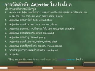 1. Article และ Adjective ชี้เฉพาะ, แสดงความเป็นเจ้าของหรือบอกปริมาณ เช่น
a, an, the, this, that, my, your, many, some, a lot of
2. Adjective บอกลาดับที่ first, second, third
3. Adjective บอกจานวนนับ เช่น one, two, three
4. Adjective บอกคุณภาพ,ลักษณะ,นิสัย เช่น new, good, beautiful
5. Adjective บอกขนาด เช่น small, big, round
6. Adjective บอกอายุ เช่น old, young
7. Adjective บอกสี เช่น red, yellow, white, black
8. Adjective บอกสัญชาติ เช่น French, Thai, Japanese
9. นามอื่นๆที่มาขยายนามด้วยกันเช่น country, art
10. นามหลัก
เรียงตามลาดับจากหน้าไปหลัง
•การจัดลาดับ Adjective ในประโยค
They are my fist two funny small new pink English cartoon books.
 