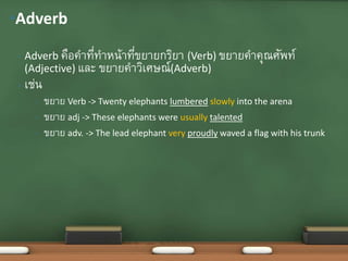 • Adverb คือคาที่ทาหน้าที่ขยายกริยา (Verb) ขยายคาคุณศัพท์
(Adjective) และ ขยายคาวิเศษณ์(Adverb)
• เช่น
• ขยาย Verb -> Twenty elephants lumbered slowly into the arena
• ขยาย adj -> These elephants were usually talented
• ขยาย adv. -> The lead elephant very proudly waved a flag with his trunk
•Adverb
 