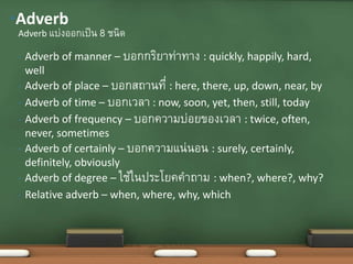 • Adverb of manner – บอกกริยาท่าทาง : quickly, happily, hard,
well
• Adverb of place – บอกสถานที่ : here, there, up, down, near, by
• Adverb of time – บอกเวลา : now, soon, yet, then, still, today
• Adverb of frequency – บอกความบ่อยของเวลา : twice, often,
never, sometimes
• Adverb of certainly – บอกความแน่นอน : surely, certainly,
definitely, obviously
• Adverb of degree – ใช้ในประโยคคาถาม : when?, where?, why?
• Relative adverb – when, where, why, which
Adverb แบ่งออกเป็น 8 ชนิด
•Adverb
 