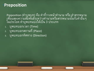 • Preposition (คาบุพบท) คือ คาที่วางหน้าคานาม หรือ คาสรรพนาม
เพื่อแสดงความสัมพันธ์ระหว่างคานามหรือสรรพนามนั้นกับคาอื่นๆ
ในประโยค คาบุพบทแบ่งได้เป็น 3 ประเภท
1. บุพบทบอกเวลา (Time)
2. บุพบทบอกสถานที่ (Place)
3. บุพบทบอกทิศทาง (Direction)
•Preposition
 