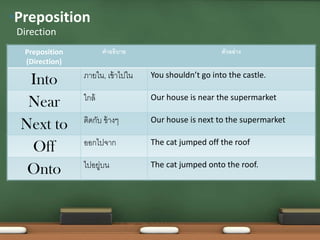 Preposition
(Direction)
คำอธิบำย ตัวอย่ำง
Into ภำยใน, เข้ำไปใน You shouldn’t go into the castle.
Near ใกล้ Our house is near the supermarket
Next to ติดกับ ข้ำงๆ Our house is next to the supermarket
Off ออกไปจำก The cat jumped off the roof
Onto ไปอยู่บน The cat jumped onto the roof.
Direction
•Preposition
 