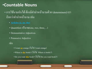 •Countable Nouns
• การใช้นามนับได้ต้องมีคานาหน้านามด้วย (determiners) เรา
เรียกว่าคานาหน้านาม เช่น
• Articles (a, an, the)
• Quantifiers ปริมาณ(one, two, three,…)
• Demonstrative Adjectives
• Possessive Adjective
เช่น
• I want an orange (ไม่ใช่ I want orange)
• Where is the bottle?(ไม่ใช่ Where is bottle?)
• Do you want this book? (ไม่ใช่ Do you want book?)
 