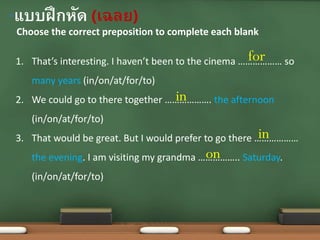 Choose the correct preposition to complete each blank
•แบบฝึกหัด (เฉลย)
1. That’s interesting. I haven’t been to the cinema ……………… so
many years (in/on/at/for/to)
2. We could go to there together ………………. the afternoon
(in/on/at/for/to)
3. That would be great. But I would prefer to go there ………………
the evening. I am visiting my grandma …………….. Saturday.
(in/on/at/for/to)
for
in
in
on
 