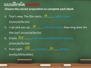 Choose the correct preposition to complete each blank
•แบบฝึกหัด (เฉลย)
4. That’s okay. The film starts …………….. eight o’clock
(in/on/at/for/to)
5. I can pick you up ………………. half past seven. How long does the
film last? (in/on/at/for/to)
6. It lasts ……………….. two hours and forty-five minutes.
(in/on/at/for/to)
7. From eight ……………. a quarter …………….. eleven.
(on/by/till/to/after)
at
at
for
till to
 