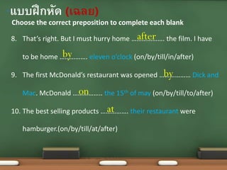 Choose the correct preposition to complete each blank
•แบบฝึกหัด (เฉลย)
8. That’s right. But I must hurry home ………………. the film. I have
to be home ……………. eleven o’clock (on/by/till/in/after)
9. The first McDonald’s restaurant was opened ……………… Dick and
Mac. McDonald …………….. the 15th of may (on/by/till/to/after)
10. The best selling products ……………. their restaurant were
hamburger.(on/by/till/at/after)
after
by
by
on
at
 
