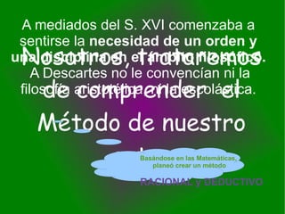 Nosotros, trataremos de comprender  el Método de nuestro autor A mediados del S. XVI comenzaba a sentirse la  necesidad de un orden y una disciplina en el ámbito filosófico.  A Descartes no le convencían ni la filosofía aristotélica, ni la escolástica. Basándose en las Matemáticas,  planeó crear un método  RACIONAL y DEDUCTIVO 