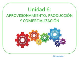 Unidad 6:
APROVISIONAMIENTO, PRODUCCIÓN
Y COMERCIALIZACIÓN
© Eva Baena Jiménez
 