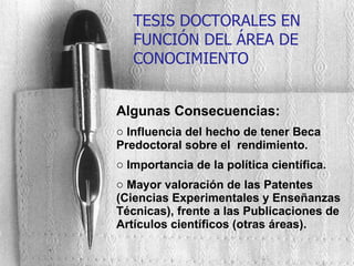 Algunas Consecuencias: Influencia del hecho de tener Beca Predoctoral sobre el  rendimiento. Importancia de la política científica. Mayor valoración de las Patentes (Ciencias Experimentales y Enseñanzas Técnicas), frente a las Publicaciones de Artículos científicos (otras áreas). TESIS DOCTORALES EN FUNCIÓN DEL ÁREA DE CONOCIMIENTO 