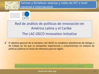 Perspectivas de la ciencia y la tecnología para América Latina" Red de análisis de políticas de innovación en América Latina y el Caribe The LAC-OECD Innovation Initiative Formar y fortalecer alianzas y redes de IDT a nivel nacional e internacional El objetivo general de la iniciativa LAC-OECD es establecer plataformas de diálogo y de trabajo en las que se compartan experiencias y conocimientos en materia de políticas públicas en áreas de relevancia para la región. 