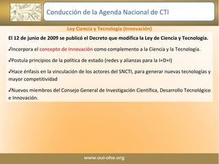 Ley Ciencia y Tecnología (Innovación) El 12 de junio de 2009 se publicó el Decreto que modifica la Ley de Ciencia y Tecnología. Incorpora el  concepto de Innovación  como complemento a la Ciencia y la Tecnología. Postula principios de la política de estado (redes y alianzas para la I+D+I) Hace énfasis en la vinculación de los actores del SNCTI, para generar nuevas tecnologías y mayor competitividad Nuevos miembros del Consejo General de Investigación Científica, Desarrollo Tecnológico e Innovación.  Conducción de la Agenda Nacional de CTI 