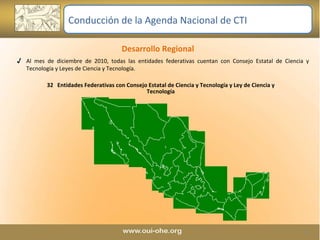 Desarrollo Regional  Al mes de diciembre de 2010, todas las entidades federativas cuentan con Consejo Estatal de Ciencia y Tecnología y Leyes de Ciencia y Tecnología. 32  Entidades Federativas con Consejo Estatal de Ciencia y Tecnología y Ley de Ciencia y Tecnología Conducción de la Agenda Nacional de CTI 