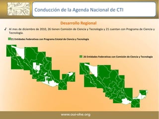 Desarrollo Regional  Al mes de diciembre de 2010, 26 tienen Comisión de Ciencia y Tecnología y 21 cuentan con Programa de Ciencia y Tecnología. 21 Entidades Federativas con Programa Estatal de Ciencia y Tecnología 26 Entidades Federativas con Comisión de Ciencia y Tecnología Conducción de la Agenda Nacional de CTI 