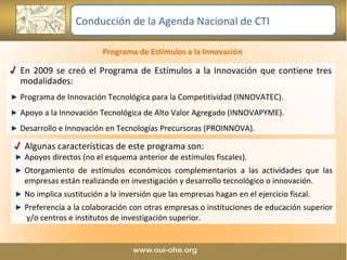 En 2009 se creó el Programa de Estímulos a la Innovación que contiene tres modalidades: Programa de Innovación Tecnológica para la Competitividad (INNOVATEC). Apoyo a la Innovación Tecnológica de Alto Valor Agregado (INNOVAPYME).  Desarrollo e Innovación en Tecnologías Precursoras (PROINNOVA). Algunas características de este programa son: Apoyos directos (no el esquema anterior de estímulos fiscales). Otorgamiento de estímulos económicos complementarios a las actividades que las empresas están realizando en investigación y desarrollo tecnológico o innovación. No implica sustitución a la inversión que las empresas hagan en el ejercicio fiscal. Preferencia a la colaboración con otras empresas o instituciones de educación superior  y/o centros e institutos de investigación superior. Programa de Estímulos a la Innovación  Conducción de la Agenda Nacional de CTI 