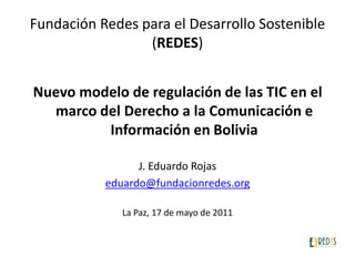 Fundación Redes para el Desarrollo Sostenible (REDES) Nuevo modelo de regulación de las TIC en el marco del Derecho a la Comunicación e Información en Bolivia J. Eduardo Rojas eduardo@fundacionredes.org La Paz, 17 de mayo de 2011 