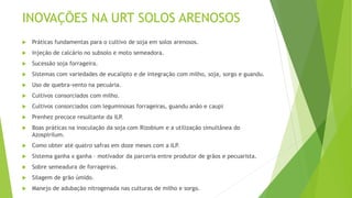 INOVAÇÕES NA URT SOLOS ARENOSOS
 Práticas fundamentas para o cultivo de soja em solos arenosos.
 Injeção de calcário no subsolo e moto semeadora.
 Sucessão soja forrageira.
 Sistemas com variedades de eucalipto e de integração com milho, soja, sorgo e guandu.
 Uso de quebra-vento na pecuária.
 Cultivos consorciados com milho.
 Cultivos consorciados com leguminosas forrageiras, guandu anão e caupi
 Prenhez precoce resultante da ILP.
 Boas práticas na inoculação da soja com Rizobium e a utilização simultânea do
Azospirilum.
 Como obter até quatro safras em doze meses com a ILP.
 Sistema ganha x ganha – motivador da parceria entre produtor de grãos e pecuarista.
 Sobre semeadura de forrageiras.
 Silagem de grão úmido.
 Manejo de adubação nitrogenada nas culturas de milho e sorgo.
 